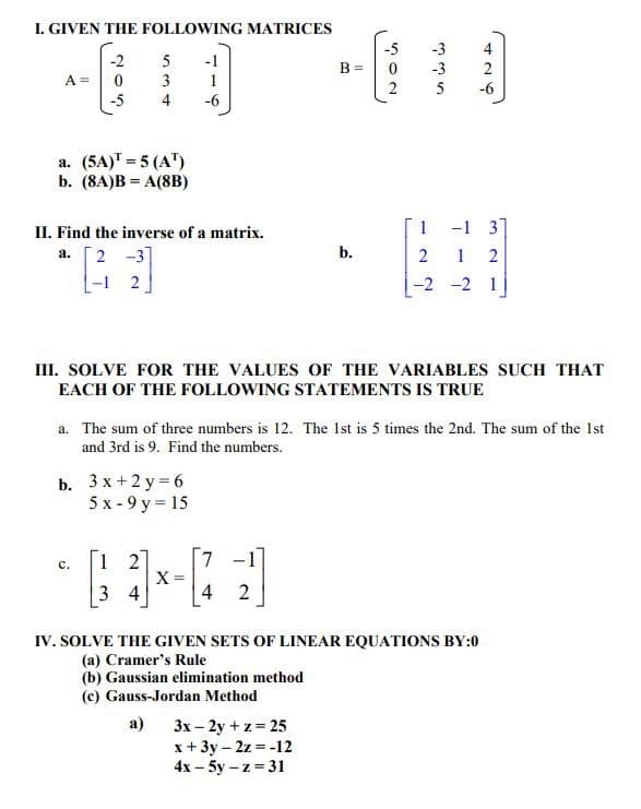 I. GIVEN THE FOLLOWING MATRICES
-2
0
-5
A =
a. (5A)¹ = 5 (A¹)
b. (8A)BA(8B)
5
3
4
II. Find the inverse of a matrix.
a.
2-3]
-12
b. 3x+2y=6
5x-9 y = 15
C.
-1
1
-6
12
34
X =
III. SOLVE FOR THE VALUES OF THE VARIABLES SUCH THAT
EACH OF THE FOLLOWING STATEMENTS IS TRUE
B =
a. The sum of three numbers is 12. The 1st is 5 times the 2nd. The sum of the 1st
and 3rd is 9. Find the numbers.
7
4 2
b.
-5
0
2
3x-2y+z=25
x + 3y - 2z = -12
4x - 5y-z=31
-3 2
-6
1
-1 3
2
12
-2 -2 1
IV. SOLVE THE GIVEN SETS OF LINEAR EQUATIONS BY:0
(a) Cramer's Rule
(b) Gaussian elimination method
(c) Gauss-Jordan Method
a)