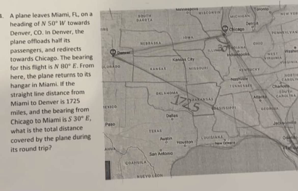 4. A plane leaves Miami, FL, on a
heading of N 50° W towards
Denver, CO. In Denver, the
plane offloads half its
passengers, and redirects
towards Chicago. The bearing
for this flight is N 80° E. From
here, the plane returns to its
hangar in Miami. If the
straight line distance from
Miami to Denver is 1725
miles, and the bearing from
Chicago to Miami is $ 30° E,
what is the total distance
covered by the plane during
its round trip?
ING
OLORADO
TEXICO
Paso
Denver
AHUA
SOUTH
DAKOTA
NEBRASKA
COAHUILA
KANSAS
TEXAS
OKLAHOMA
Austin
Minneapolis
O
NUEVO LEON
Kansas City
San Antonio
Dallos
IOWA
1225
WISCONSIN
MISSOURI
Houston
ARKANSAS
MICHIGAN
ILLINGOIANA
Chicago
LOUISIANA
Indianapolis
SISSIPPI
Detroit
Nashville
TENNESSEE
New Orleans
Toronto
OHIO
KENTUCKY
Atlanta
NEW YOR
PENNSYLVAN
WEST
VIRGINIA
Washing
GEOROJA
VIRGINIA
NORTH
CAROLIN
Charlotte
SOUTH
CAROLINA
Jacksonville
Orlando
Tamba