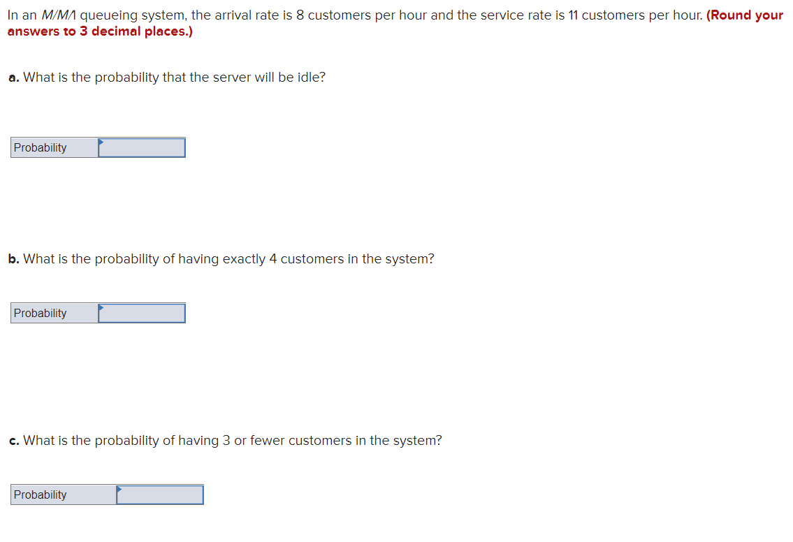 In an M/MA queueing system, the arrival rate is 8 customers per hour and the service rate is 11 customers per hour. (Round your
answers to 3 decimal places.)
a. What is the probability that the server will be idle?
Probability
b. What is the probability of having exactly 4 customers in the system?
Probability
c. What is the probability of having 3 or fewer customers in the system?
Probability
