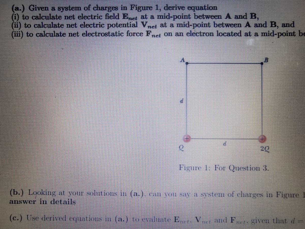 Given a system of charges in Figure 1, derive cquation
(1) to calculate net electric field Ed at a mid-potnt between A and B,
(1i) to calculate net electric potential
(i1i) to calculate net electrostatic force F,e on an electron located at a mid-point be
Vnet at a mid-point between A and B, and
20
Figure 1: For Question 3
(b.) Looking at your soltions in (a.). can vou say a system of charges in Figure 1
answer in details
(c.) Use deriyed equation
s n (a.) to evaluate E,. V
land F. iven that d
given that 7
