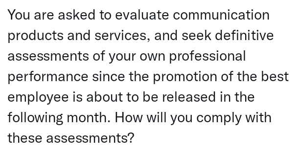 You are asked to evaluate communication
products and services, and seek definitive
assessments of your own professional
performance since the promotion of the best
employee is about to be released in the
following month. How will you comply with
these assessments?
