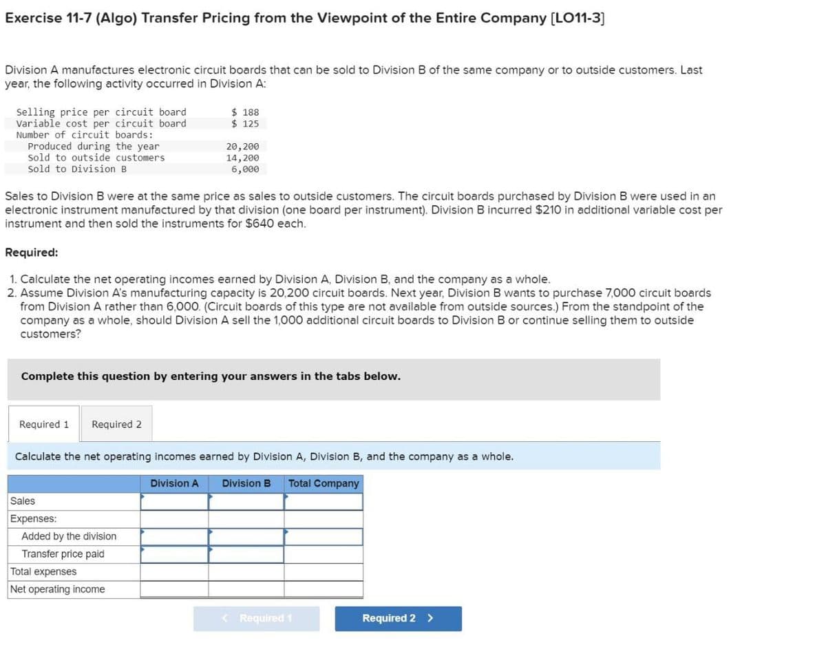 Exercise 11-7 (Algo) Transfer Pricing from the Viewpoint of the Entire Company [LO11-3]
Division A manufactures electronic circuit boards that can be sold to Division B of the same company or to outside customers. Last
year, the following activity occurred in Division A:
Selling price per circuit board
Variable cost per circuit board
Number of circuit boards:
Produced during the year
Sold to outside customers
Sold to Division B
$ 188
$ 125
20,200
14,200
6,000
Sales to Division B were at the same price as sales to outside customers. The circuit boards purchased by Division B were used in an
electronic instrument manufactured by that division (one board per instrument). Division B incurred $210 in additional variable cost per
instrument and then sold the instruments for $640 each.
Required:
1. Calculate the net operating incomes earned by Division A, Division B, and the company as a whole.
2. Assume Division A's manufacturing capacity is 20,200 circuit boards. Next year, Division B wants to purchase 7,000 circuit boards
from Division A rather than 6,000. (Circuit boards of this type are not available from outside sources.) From the standpoint of the
company as a whole, should Division A sell the 1,000 additional circuit boards to Division B or continue selling them to outside
customers?
Complete this question by entering your answers in the tabs below.
Required 1 Required 2
Calculate the net operating incomes earned by Division A, Division B, and the company as a whole.
Division A Division B Total Company
Sales
Expenses:
Added by the division
Transfer price paid
Total expenses
Net operating income
Required 1
Required 2 >