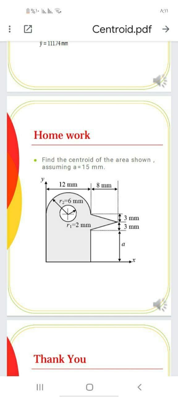 1%). . I.
A:11
Centroid.pdf →
y = 111.74 mm
Home work
• Find the centroid of the area shown,
assuming a = 15 mm.
y
12 mm
8 mm
r-6 mm
3 mm
ri=2 mm
3 mm
a
Thank You
II
