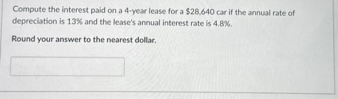 Compute the interest paid on a 4-year lease for a $28,640 car if the annual rate of
depreciation is 13% and the lease's annual interest rate is 4.8%.
Round your answer to the nearest dollar.