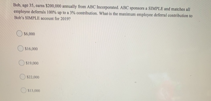 Bob, age 35, earns $200,000 annually from ABC Incorporated. ABC sponsors a SIMPLE and matches all
employee deferrals 100% up to a 3% contribution. What is the maximum employee deferral contribution to
Bob's SIMPLE account for 2019?
$6,000
$16,000
$19,000
$22,000
$13,000