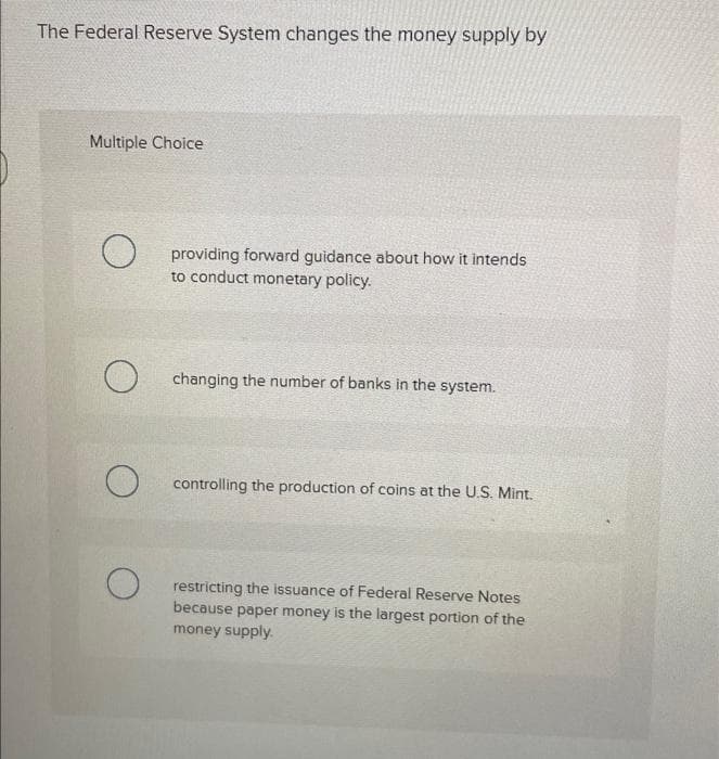 The Federal Reserve System changes the money supply by
Multiple Choice
O
O
providing forward guidance about how it intends
to conduct monetary policy.
changing the number of banks in the system.
controlling the production of coins at the U.S. Mint.
restricting the issuance of Federal Reserve Notes
because paper money is the largest portion of the
money supply.