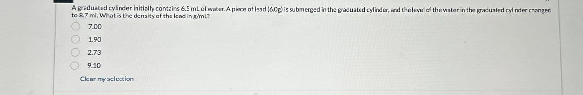 A graduated cylinder initially contains 6.5 mL of water. A piece of lead (6.0g) is submerged in the graduated cylinder, and the level of the water in the graduated cylinder changed
to 8.7 ml. What is the density of the lead in g/mL?
7.00
1.90
2.73
9.10
Clear my selection