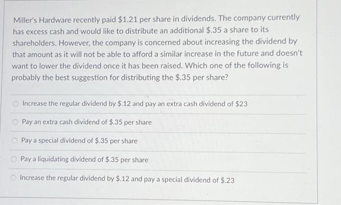 Miller's Hardware recently paid $1.21 per share in dividends. The company currently
has excess cash and would like to distribute an additional $.35 a share to its
shareholders. However, the company is concerned about increasing the dividend by
that amount as it will not be able to afford a similar increase in the future and doesn't
want to lower the dividend once it has been raised. Which one of the following is
probably the best suggestion for distributing the $.35 per share?
Increase the regular dividend by $.12 and pay an extra cash dividend of $23
Pay an extra cash dividend of $.35 per share
Pay a special dividend of $.35 per share
Pay a liquidating dividend of $.35 per share
Increase the regular dividend by $.12 and pay a special dividend of $.23