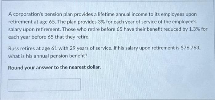 A corporation's pension plan provides a lifetime annual income to its employees upon
retirement at age 65. The plan provides 3% for each year of service of the employee's
salary upon retirement. Those who retire before 65 have their benefit reduced by 1.3% for
each year before 65 that they retire.
Russ retires at age 61 with 29 years of service. If his salary upon retirement is $76,763,
what is his annual pension benefit?
Round your answer to the nearest dollar.