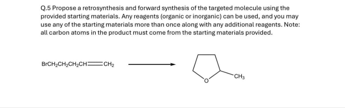 Q.5 Propose a retrosynthesis and forward synthesis of the targeted molecule using the
provided starting materials. Any reagents (organic or inorganic) can be used, and you may
use any of the starting materials more than once along with any additional reagents. Note:
all carbon atoms in the product must come from the starting materials provided.
BrCH2CH2CH2CH CH2
CH3