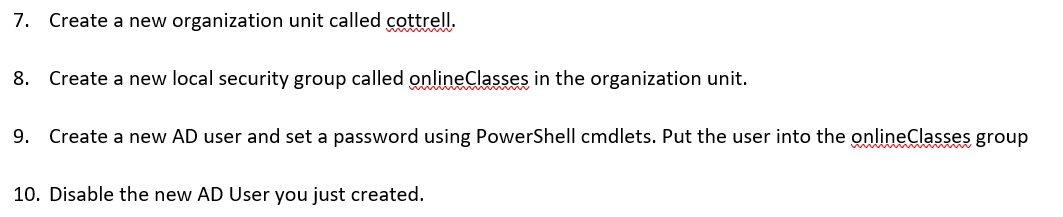 7. Create a new organization unit called cottrell.
8.
Create a new local security group called onlineClasses in the organization unit.
9. Create a new AD user and set a password using PowerShell cmdlets. Put the user into the onlineClasses group
10. Disable the new AD User you just created.
