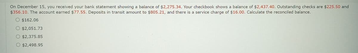 On December 15, you received your bank statement showing a balance of $2,275.34. Your checkbook shows a balance of $2,437.40. Outstanding checks are $225.50 and
$356.10. The account earned $77.55. Deposits in transit amount to $805.21, and there is a service charge of $16.00. Calculate the reconciled balance.
O $162.06
O $2,051.73
O $2,375.85
O $2,498.95