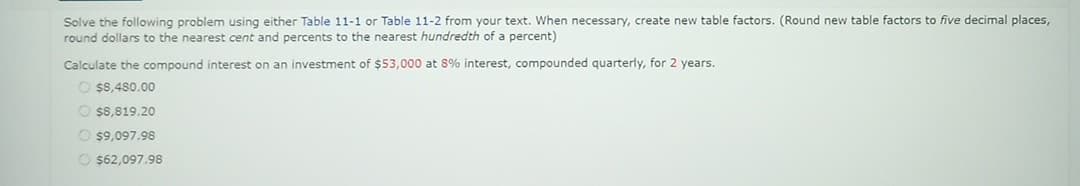 Solve the following problem using either Table 11-1 or Table 11-2 from your text. When necessary, create new table factors. (Round new table factors to five decimal places,
round dollars to the nearest cent and percents to the nearest hundredth of a percent)
Calculate the compound interest on an investment of $53,000 at 8% interest, compounded quarterly, for 2 years.
O $8,480.00
$8,819.20
$9,097.98
O $62,097.98