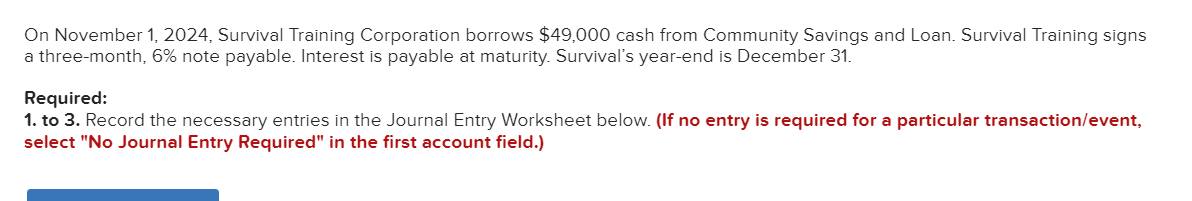 On November 1, 2024, Survival Training Corporation borrows $49,000 cash from Community Savings and Loan. Survival Training signs
a three-month, 6% note payable. Interest is payable at maturity. Survival's year-end is December 31.
Required:
1. to 3. Record the necessary entries in the Journal Entry Worksheet below. (If no entry is required for a particular transaction/event,
select "No Journal Entry Required" in the first account field.)