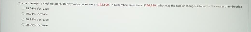 Yosma manages a clothing store. In November, sales were $192,500. In December, sales were $286,850. What was the rate of change? (Round to the nearest hundredth.)
O 49.01% decrease
O 49.01% increase
O 50.99% decrease
50.99% increase