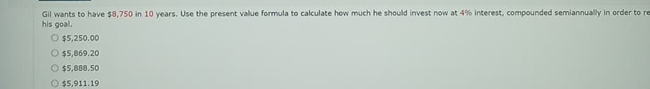 Gil wants to have $8,750 in 10 years. Use the present value formula to calculate how much he should invest now at 4% interest, compounded semiannually in order to re
his goal.
O $5,250.00
O $5,869.20
O $5,888.50
O $5,911.19