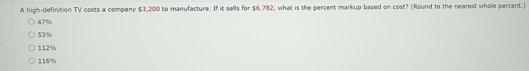 A high-definition TV costs a company $3,200 to manufacture. If it sells for $6,782, what is the percent markup based on cost? (Round to the nearest whole percent.)
O 47%
O 53%
O 112%
O 116%