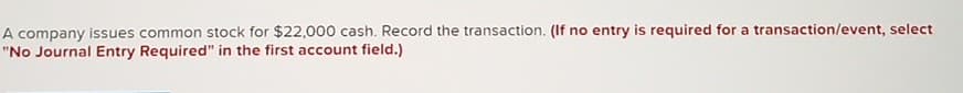 A company issues common stock for $22,000 cash. Record the transaction. (If no entry is required for a transaction/event, select
"No Journal Entry Required" in the first account field.)