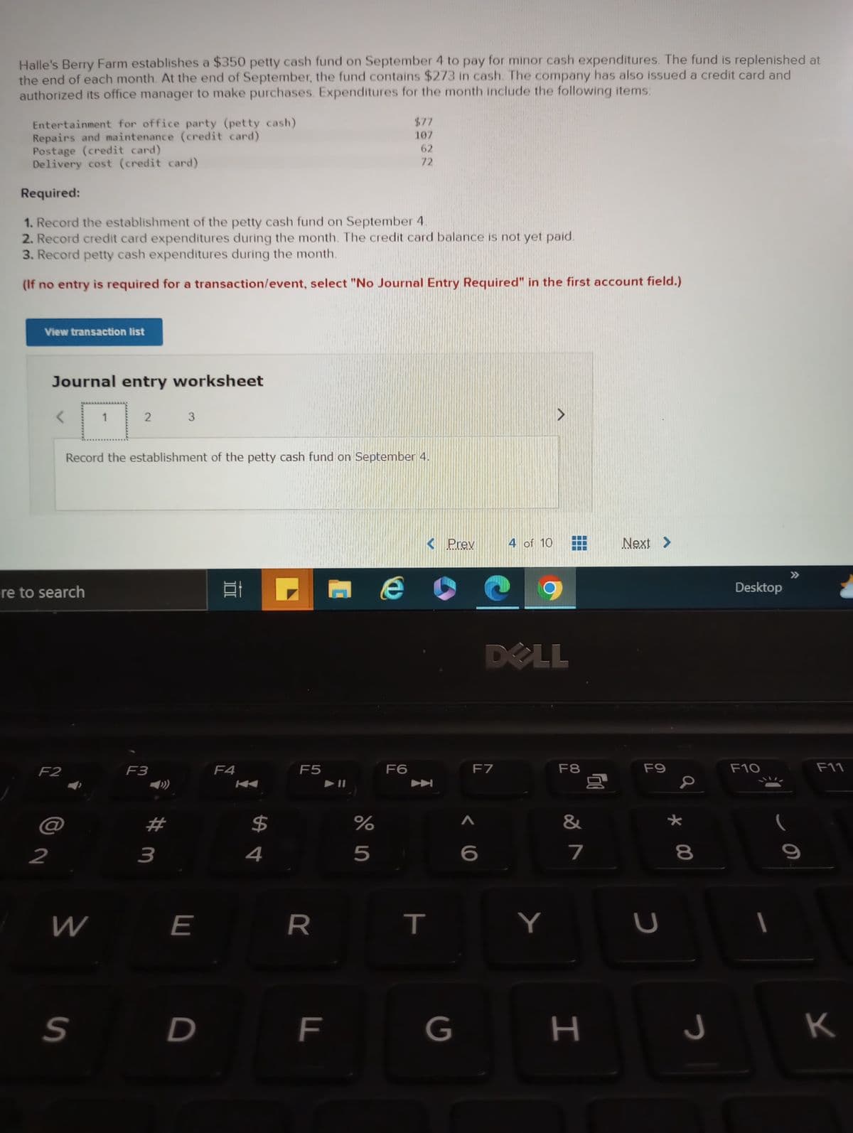 Halle's Berry Farm establishes a $350 petty cash fund on September 4 to pay for minor cash expenditures. The fund is replenished at
the end of each month. At the end of September, the fund contains $273 in cash. The company has also issued a credit card and
authorized its office manager to make purchases. Expenditures for the month include the following items:
Entertainment for office party (petty cash)
Repairs and maintenance (credit card)
Postage (credit card)
Delivery cost (credit card)
Required:
1. Record the establishment of the petty cash fund on September 4.
2. Record credit card expenditures during the month. The credit card balance is not yet paid.
3. Record petty cash expenditures during the month.
(If no entry is required for a transaction/event, select "No Journal Entry Required" in the first account field.)
View transaction list
Journal entry worksheet
ere to search
F2
2
W
1
S
2
Record the establishment of the petty cash fund on September 4.
F3
#m
3
3
E
D
100
Et
F4
$
4
F5
R
F
LL
$77
107
62
72
%
5
F6
< Prev
玉
T
G
F7
<C
4 of 10
DOLL
A
Y
F8
&
7
H
00
Next >
F9
U
* 00
8
J
Desktop
F10
I
C
F11
K