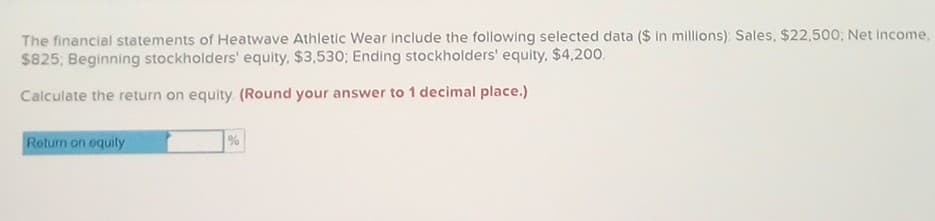 The financial statements of Heatwave Athletic Wear include the following selected data ($ in millions): Sales, $22,500; Net Income,
$825; Beginning stockholders' equity, $3,530; Ending stockholders' equity, $4,200.
Calculate the return on equity (Round your answer to 1 decimal place.)
Return on equity
%