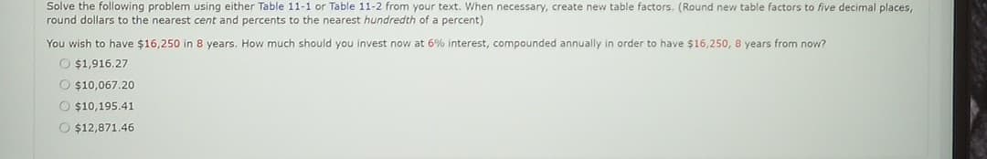 Solve the following problem using either Table 11-1 or Table 11-2 from your text. When necessary, create new table factors. (Round new table factors to five decimal places,
round dollars to the nearest cent and percents to the nearest hundredth of a percent)
You wish to have $16,250 in 8 years. How much should you invest now at 6% interest, compounded annually in order to have $16,250, 8 years from now?
$1,916.27
O $10,067.20
O $10,195.41
O $12,871.46