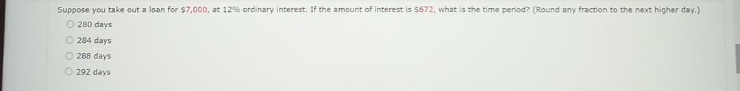 Suppose you take out a loan for $7,000, at 12% ordinary interest. If the amount of interest is $672, what is the time period? (Round any fraction to the next higher day.)
O280 days
O 284 days
288 days
O 292 days