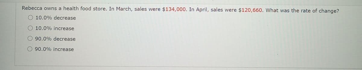 Rebecca owns a health food store. In March, sales were $134,000. In April, sales were $120,660. What was the rate of change?
O 10.0% decrease
O 10.0% increase
O90.0% decrease
O90.0% increase