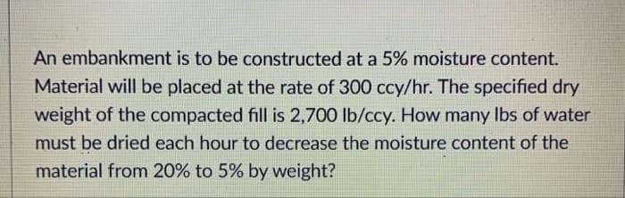 An embankment is to be constructed at a 5% moisture content.
Material will be placed at the rate of 300 ccy/hr. The specified dry
weight of the compacted fill is 2,700 lb/ccy. How many Ibs of water
must be dried each hour to decrease the moisture content of the
material from 20% to 5% by weight?
