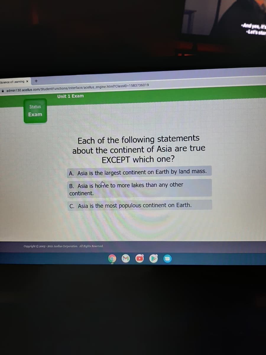 Andyes, t'
tefs stor
Science of Leaming x
A admin130.acellus.com/StudentFunctions/Interface/acellus engine.html?ClassID=1583736019
Unit 1 Exam
Status
Exam
Each of the following statements
about the continent of Asia are true
EXCEPT which one?
A. Asia is the largest continent on Earth by land mass.
B. Asia is home to more lakes than any other
continent.
C. Asia is the most populous continent on Earth.
Copyright ©2003 - 2021 Acellus Corporation. All Rights Reserved.
