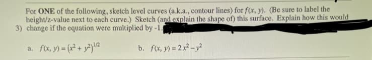 For ONE of the following, sketch level curves (a.k.a., contour lines) for f(x, y). (Be sure to label the
height/z-value next to each curve.) Sketch (and explain the shape of) this surface. Explain how this would
3) change if the equation were multiplied by -1.
a. f(x, y) = (x² + y²)¹/2
b. f(x, y) = 2x² - y²