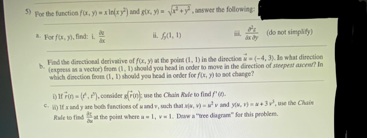 5)
For the function f(x, y) = x ln(x y2) and g(x, y) = √² + y², answer the following:
a. For f(x, y), find: i.
dz
ax
ii. fy(1, 1)
iii.
dx dy
(do not simplify)
b.
Find the directional derivative of f(x, y) at the point (1, 1) in the direction = (-4, 3). In what direction
(express as a vector) from (1, 1) should you head in order to move in the direction of steepest ascent? In
which direction from (1, 1) should you head in order for f(x, y) to not change?
i) If 7(t) = (, ³), consider g(()); use the Chain Rule to find f' (t).
C. ii) If x and y are both functions of u and v, such that x(u, v) = u²v and y(u, v) = u +3v³, use the Chain
az
Rule to find at the point where u = 1, v= 1. Draw a "tree diagram" for this problem.
du