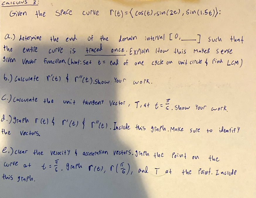 Calculus 3:
Given the Space curve r(t) = (cos(t), sin(2t), Sin (1.5 t)):
of the domain
domain interval [0₁_] such that
curve is traced once. Explain How this makes sense
given Vector function, (hint: Set t = end of one cycle on unit circle ↳ Find LCM)
a.) determine the end
entile
the
6.) Calculate r'ct) & r"(t). Show Your work.
C.) Calculate the unit tangent Vector, T, at t = = = . Show Your work.
d.) graph r(t) & r' (t) } ["(t). Include this graph. Make sure to identify
the
Vectors.
e) clear the velocity & acceleration vectors, graph the point on
curve at
t==1/giph r(t), r (16), and I at
this graph.
the
the Point. Include