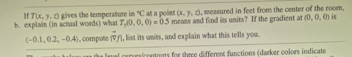 If T(x, y, z) gives the temperature in °C at a point (x, y, z), measured in feet from the center of the room,
b. explain (in actual words) what 7,(0, 0, 0) = 0.5 means and find its units? If the gradient at (0, 0, 0) is
(-0.1, 0.2, -0.4), compute Vf, list its units, and explain what this tells you.
halow are the level curves/contours for three different functions (darker colors indicate