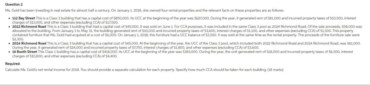 Question 2
Ms. Gold has been investing in real estate for almost half a century. On January 1, 2018, she owned four rental properties and the relevant facts on these properties are as follows:
112 Bay Street This is a Class 3 building that has a capital cost of $850,000. Its UCC at the beginning of the year was $627,000. During the year, it generated rent of $81,000 and incurred property taxes of $10,500, interest
charges of $13,000, and other expenses (excluding CCA) of $17,500.
• 2022 Richmond Road This is a Class 3 building that had a capital cost of $45,000. It was sold on June 1. For CCA purposes, it was included in the same Class 3 pool as 2024 Richmond Road. Of the sale proceeds, $58,000 was
allocated to the building. From January 1 to May 31, the building generated rent of $10,000 and incurred property taxes of $3,600, interest charges of $1,100, and other expenses (excluding CCA) of $1,500. This property
contained furniture that Ms. Gold had acquired at a cost of $6,000. On January 1, 2018, this furniture had a UCC balance of $3,500. It was sold at the same time as the rental property. The proceeds of the furniture sale were
⚫2024 Richmond Road This is a Class 3 building that has a capital cost of $45,000. At the beginning of the year, the UCC of the Class 3 pool, which included both 2022 Richmond Road and 2024 Richmond Road, was $61,000.
During the year, it generated rent of $24,000 and incurred property taxes of $7,750, interest charges of $1,800, and other expenses (excluding CCA) of $3,600.
$2,300.
16 Booth Street This Class 1 building has a capital cost of $418,000. Its UCC at the beginning of the year was $383,000. During the year, the unit generated rent of $18,000 and incurred property taxes of $6,500, interest
charges of $10,800, and other expenses (excluding CCA) of $4,400.
Required:
Calculate Ms. Gold's net rental income for 2018. You should provide a separate calculation for each property. Specify how much CCA should be taken for each building. (18 marks)