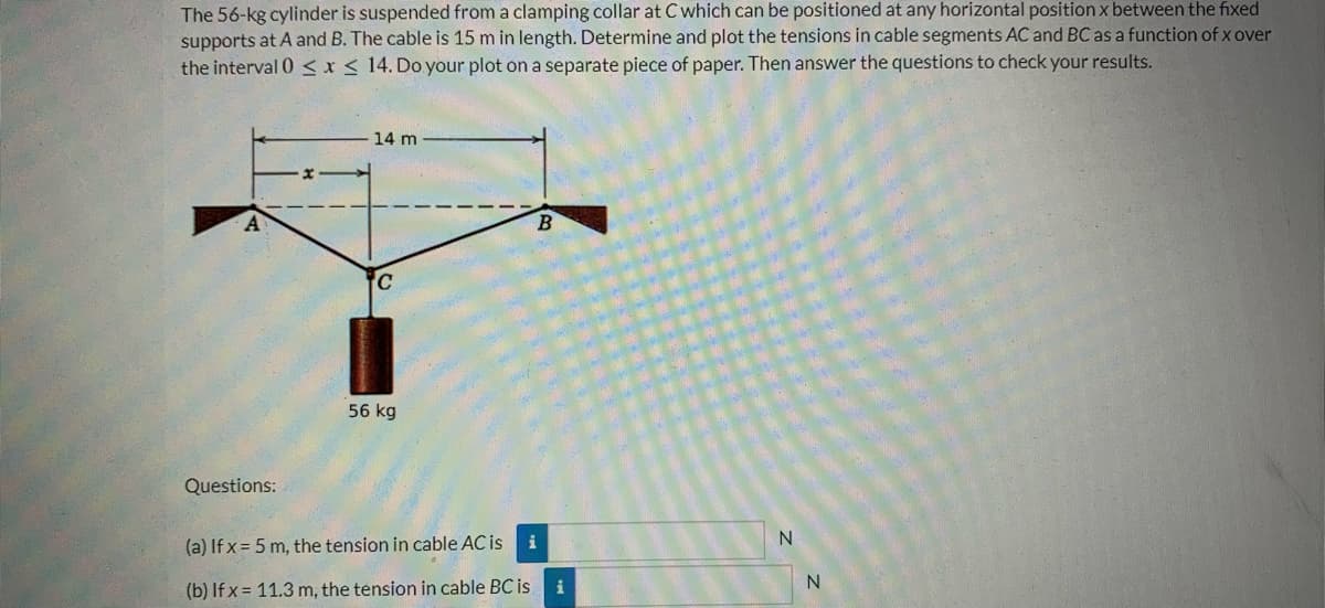 The 56-kg cylinder is suspended from a clamping collar at C which can be positioned at any horizontal position x between the fixed
supports at A and B. The cable is 15 m in length. Determine and plot the tensions in cable segments AC and BC as a function of x over
the interval 0≤x≤ 14. Do your plot on a separate piece of paper. Then answer the questions to check your results.
14 m
C
56 kg
Questions:
(a) If x= 5 m, the tension in cable AC is
i
N
(b) If x= 11.3 m, the tension in cable BC is
i
N