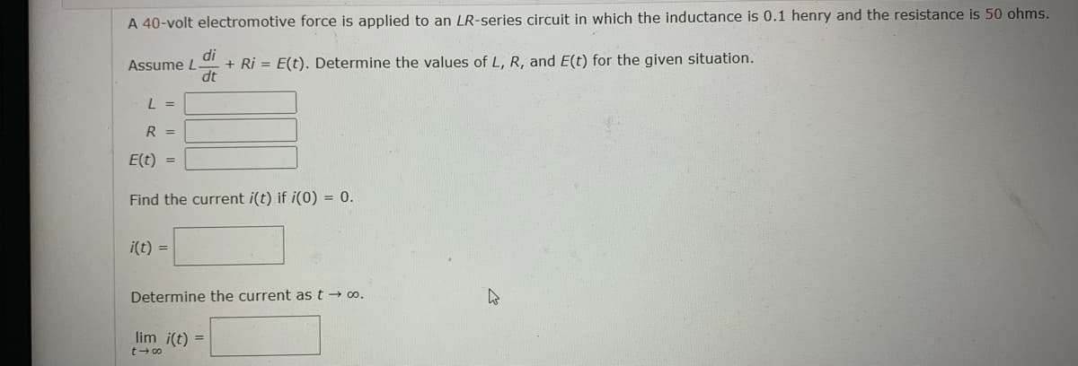 A 40-volt electromotive force is applied to an LR-series circuit in which the inductance is 0.1 henry and the resistance is 50 ohms.
di
Assume L
+ Ri= E(t). Determine the values of L, R, and E(t) for the given situation.
dt
L =
R =
E(t) =
Find the current i(t) if i(0) = 0.
i(t) =
Determine the current as t → 00.
lim i(t) =
t48
2