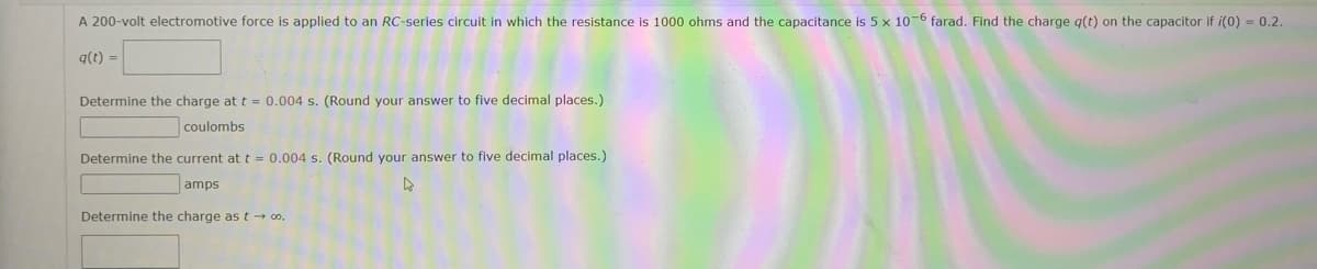 A 200-volt electromotive force is applied to an RC-series circuit in which the resistance is 1000 ohms and the capacitance is 5 x 10-6 farad. Find the charge q(t) on the capacitor if i(0) = 0.2.
q(t) =
Determine the charge at t = 0.004 s. (Round your answer to five decimal places.)
coulombs
Determine the current at t = 0.004 s. (Round your answer to five decimal places.)
4
amps
Determine the charge as t→ ∞0.