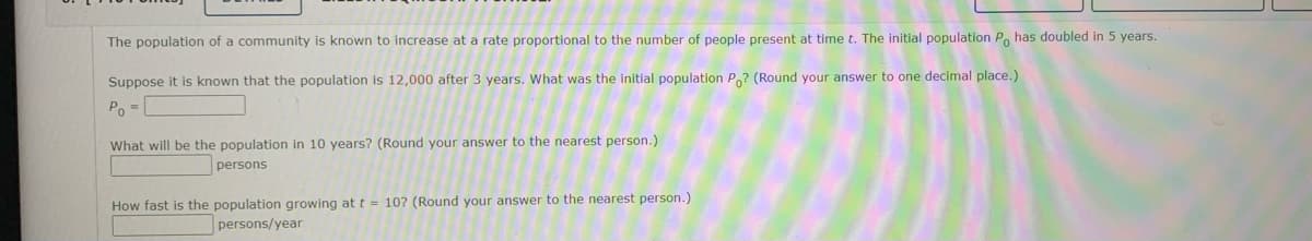 The population of a community is known to increase at a rate proportional to the number of people present at time t. The initial population P has doubled in 5 years.
Suppose it is known that the population is 12,000 after 3 years. What was the initial population Po? (Round your answer to one decimal place.)
Po =
What will be the population in 10 years? (Round your answer to the nearest person.)
persons
How fast is the population growing at t = 10? (Round your answer to the nearest person.)
persons/year