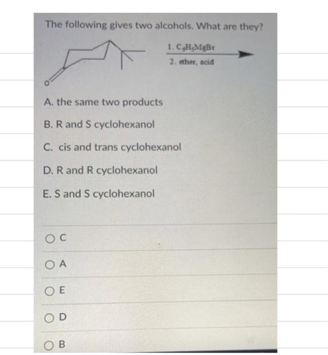 The following gives two alcohols. What are they?
1. CH,MgBr
2. ether, acid
A. the same two products
B. R and S cyclohexanol
C. cis and trans cyclohexanol
D. R and R cyclohexanol
E. S and S cyclohexanol
O A
O E
OD
O B
