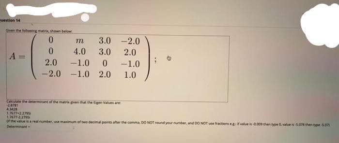 uestion 14
Given the following matrix, shown below
3.0
-2.0
4.0
3.0
2.0
A
%3D
2.0
-1.0
-1.0
-2.0 -1.0 2.0
1.0
Calculate the determinant of the matro given that the Eigen Values are
28781
43428
1,7677+2.279
1.7677-2.2795
of the value is a real number, use maximum of two decimal points after the comma DO NOT round your number, and DO NOT use fractions egif value is 0.009 then type 0, value is-5.078 then type-5.07)
Determinant
