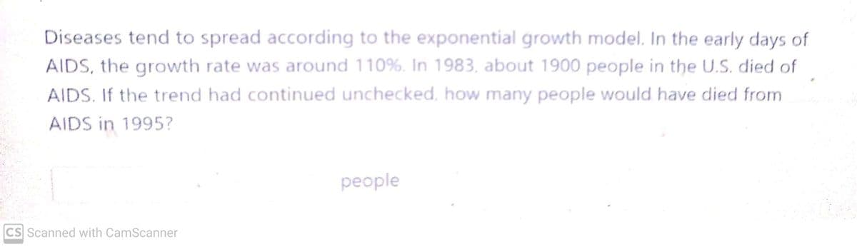 Diseases tend to spread according to the exponential growth model. In the early days of
AIDS, the growth rate was around 110%. In 1983, about 1900 people in the U.S. died of
AIDS. If the trend had continued unchecked, how many people would have died from
AIDS in 1995?
CS Scanned with CamScanner
people