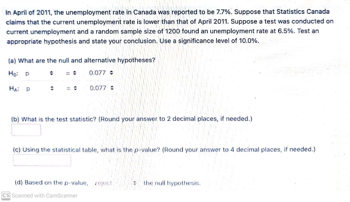 In April of 2011, the unemployment rate in Canada was reported to be 7.7%. Suppose that Statistics Canada
claims that the current unemployment rate is lower than that of April 2011. Suppose a test was conducted on
current unemployment and a random sample size of 1200 found an unemployment rate at 6.5%. Test an
appropriate hypothesis and state your conclusion. Use a significance level of 10.0%.
(a) What are the null and alternative hypotheses?
Ho: P
0.077 #
HA: P
0.077
(b) What is the test statistic? (Round your answer to 2 decimal places, if needed.)
(c) Using the statistical table, what is the p-value? (Round your answer to 4 decimal places, if needed.)
(d) Based on the p-value, reject
CS Scanned with CamScanner
the null hypothesis.