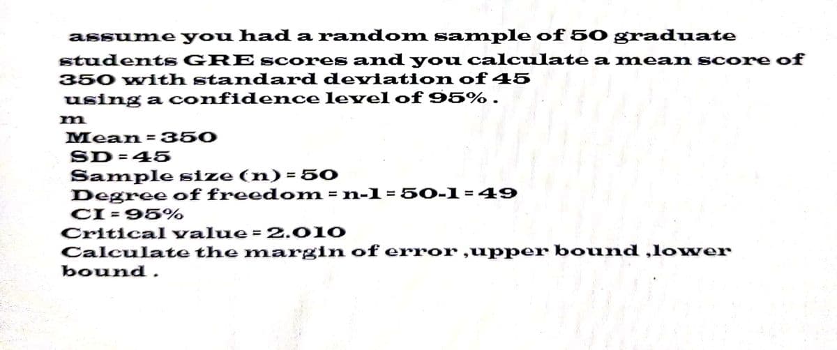 assume you had a random sample of 50 graduate
students GRE scores and you calculate a mean score of
350 with standard deviation of 45
using a confidence level of 95% .
Mean = 350
SD=45
Sample size (n) = 50
Degree of freedom
of freedom = n-1 = 50-1=49
CI = 95%
Critical value = 2.010
Calculate the margin of error,upper bound ,lower
bound.