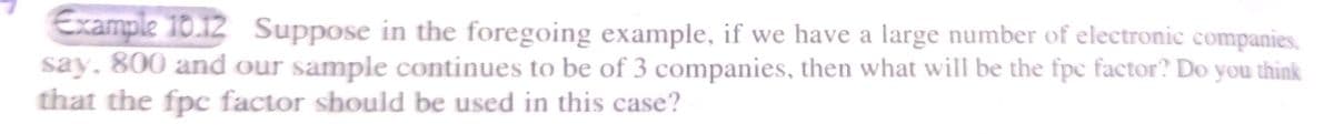 Example 10.12 Suppose in the foregoing example, if we have a large number of electronic companies,
say, 800 and our sample continues to be of 3 companies, then what will be the fpc factor? Do you think
that the fpc factor should be used in this case?
