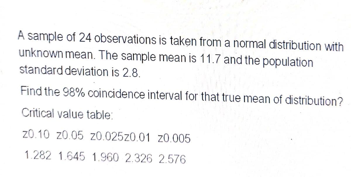 A sample of 24 observations is taken from a normal distribution with
unknown mean. The sample mean is 11.7 and the population
standard deviation is 2.8.
Find the 98% coincidence interval for that true mean of distribution?
Critical value table:
20.10 20.05 20.02520.01 20.005
1.282 1.645 1.960 2.326 2.576