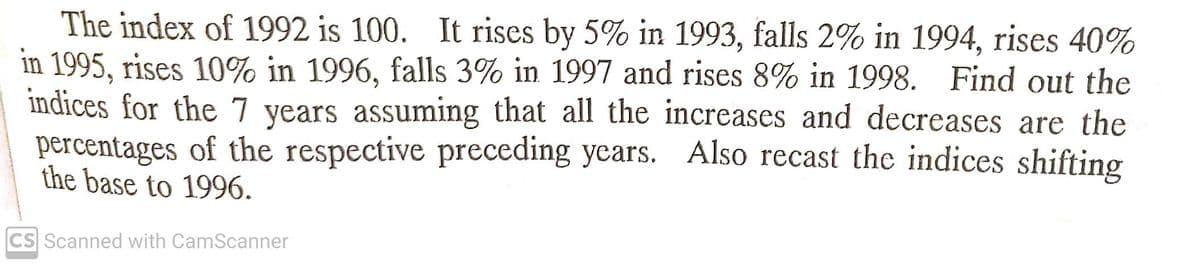 The index of 1992 is 100. It rises by 5% in 1993, falls 2% in 1994, rises 40%
in 1995, rises 10% in 1996, falls 3% in 1997 and rises 8% in 1998. Find out the
indices for the 7 years assuming that all the increases and decreases are the
percentages of the respective preceding years. Also recast the indices shifting
the base to 1996.
CS Scanned with CamScanner
