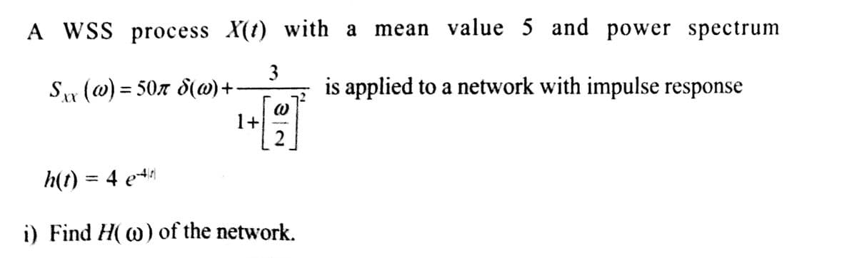 A WSS process X(t)
3
Sxx (w) = 50r d(w) +
1+
with a mean value 5 and power spectrum
is applied to a network with impulse response
(0)
2
h(t) = 4 e4|t)|
i) Find H(w) of the network.