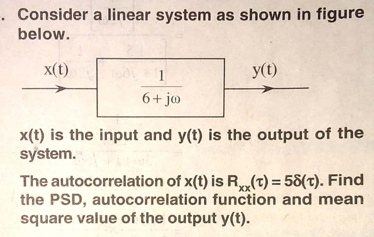 . Consider a linear system as shown in figure
below.
x(t)
1
y(t)
6+ j@
x(t) is the input and y(t) is the output of the
system.
The autocorrelation of x(t) is R(T) = 58(t). Find
the PSD, autocorrelation function and mean
square value of the output y(t).
x,
