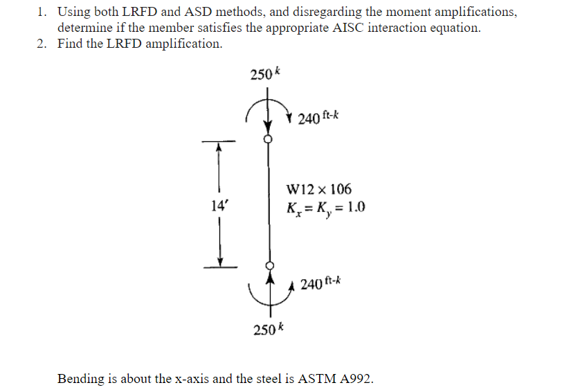 1. Using both LRFD and ASD methods, and disregarding the moment amplifications,
determine if the member satisfies the appropriate AISC interaction equation.
2. Find the LRFD amplification.
250 k
240 ft-k
W12 x 106
K, = K, = 1.0
14'
A 240 ft-k
250 k
Bending is about the x-axis and the steel is ASTM A992.
