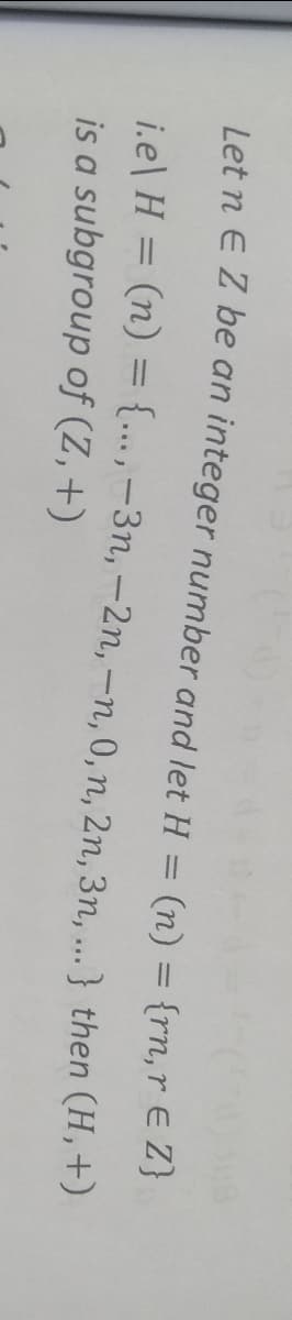 Let n E Z be an integer number and let H = (n) = {rn,r EZ}
i.e\ H = (n) ={..,-3n, -2n, -n, 0, n, 2n, 3n, ...} then (H,+)
is a subgroup of (Z,+)
